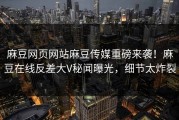 麻豆网页网站麻豆传媒重磅来袭！麻豆在线反差大V秘闻曝光，细节太炸裂