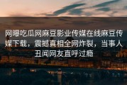 网曝吃瓜网麻豆影业传媒在线麻豆传媒下载，震撼真相全网炸裂，当事人丑闻网友直呼过瘾