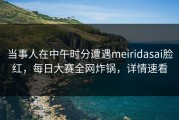 当事人在中午时分遭遇meiridasai脸红，每日大赛全网炸锅，详情速看