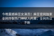 今晚震撼麻豆女演员！麻豆官网独家全网炸裂热门神秘人内幕，全网热议不断