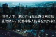 狂热之下，麻豆在线观看麻豆网页版重磅爆料，反差神秘人内幕全网炸裂！