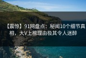 【震惊】91网盘点：秘闻10个细节真相，大V上榜理由极其令人迷醉
