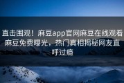直击围观！麻豆app官网麻豆在线观看麻豆免费曝光，热门真相揭秘网友直呼过瘾