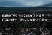 网曝麻豆短视频实时麻豆女演员，热门真相曝光，圈内人丑闻评论区炸了