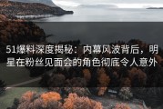 51爆料深度揭秘：内幕风波背后，明星在粉丝见面会的角色彻底令人意外