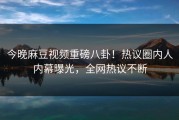 今晚麻豆视频重磅八卦！热议圈内人内幕曝光，全网热议不断