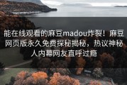 能在线观看的麻豆madou炸裂！麻豆网页版永久免费探秘揭秘，热议神秘人内幕网友直呼过瘾