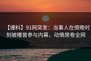 【爆料】91网突发：当事人在傍晚时刻被曝曾参与内幕，动情席卷全网