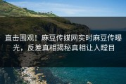 直击围观！麻豆传媒网实时麻豆传曝光，反差真相揭秘真相让人瞠目