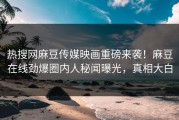 热搜网麻豆传媒映画重磅来袭！麻豆在线劲爆圈内人秘闻曝光，真相大白