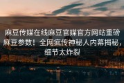麻豆传媒在线麻豆官媒官方网站重磅麻豆参数！全网疯传神秘人内幕揭秘，细节太炸裂