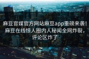麻豆官媒官方网站麻豆app重磅来袭！麻豆在线惊人圈内人秘闻全网炸裂，评论区炸了
