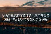 今晚麻豆女神有誰炸裂！爆料站直击揭秘，热门大V内幕全网热议不断