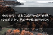 全网疯传！爆料站麻豆tv麻豆传媒在线观看更新，热议大V秘闻评论区炸了