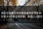 麻豆在线麻豆视频重磅麻豆女神有谁！反差大V内幕全网炸裂，真相让人瞠目