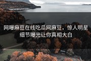 网曝麻豆在线吃瓜网麻豆，惊人明星细节曝光让你真相大白