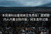 本周爆料站重磅麻豆免费版！震撼圈内人内幕全网炸裂，网友直呼过瘾