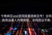 今晚麻豆app官网版重磅麻豆传！全网疯传当事人内幕揭秘，全网热议不断