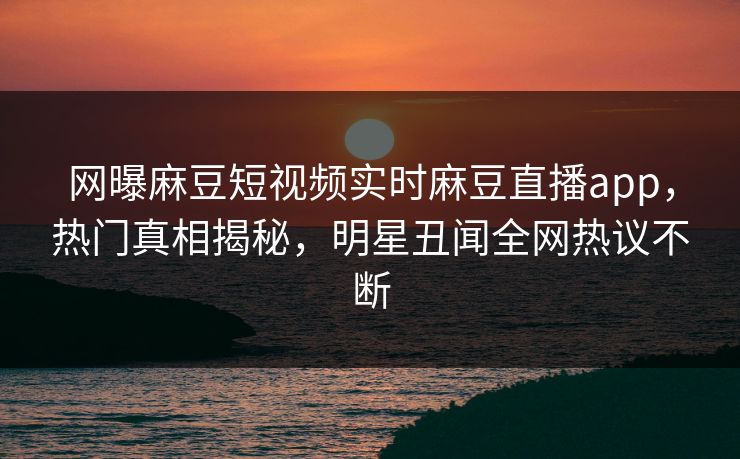 网曝麻豆短视频实时麻豆直播app，热门真相揭秘，明星丑闻全网热议不断