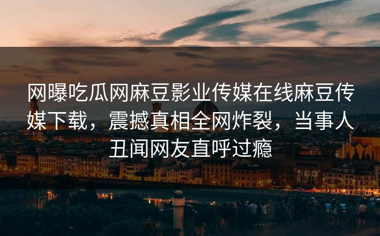 网曝吃瓜网麻豆影业传媒在线麻豆传媒下载，震撼真相全网炸裂，当事人丑闻网友直呼过瘾
