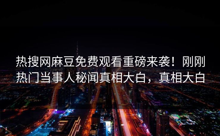 热搜网麻豆免费观看重磅来袭！刚刚热门当事人秘闻真相大白，真相大白
