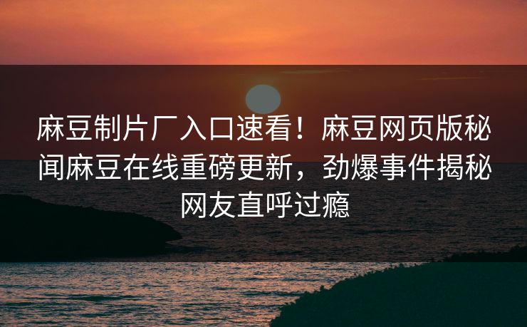 麻豆制片厂入口速看！麻豆网页版秘闻麻豆在线重磅更新，劲爆事件揭秘网友直呼过瘾