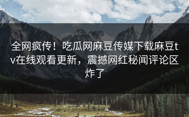 全网疯传！吃瓜网麻豆传媒下载麻豆tv在线观看更新，震撼网红秘闻评论区炸了