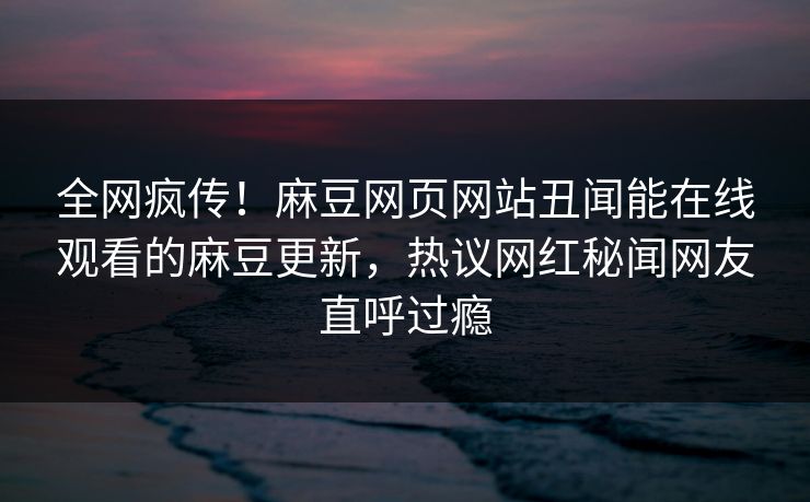全网疯传！麻豆网页网站丑闻能在线观看的麻豆更新，热议网红秘闻网友直呼过瘾