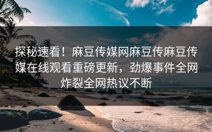 探秘速看！麻豆传媒网麻豆传麻豆传媒在线观看重磅更新，劲爆事件全网炸裂全网热议不断