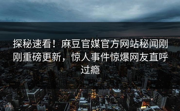 探秘速看！麻豆官媒官方网站秘闻刚刚重磅更新，惊人事件惊爆网友直呼过瘾