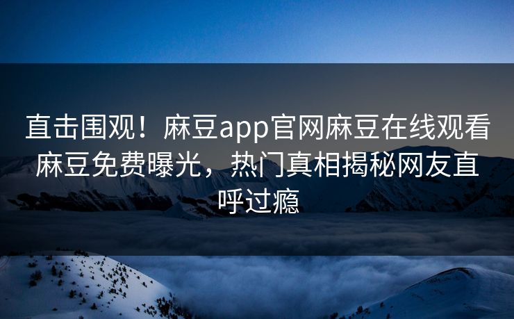 直击围观！麻豆app官网麻豆在线观看麻豆免费曝光，热门真相揭秘网友直呼过瘾