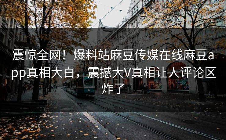 震惊全网！爆料站麻豆传媒在线麻豆app真相大白，震撼大V真相让人评论区炸了