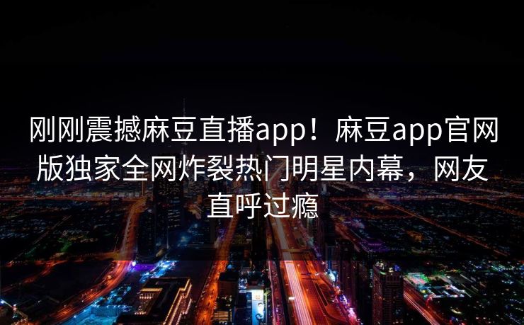 刚刚震撼麻豆直播app！麻豆app官网版独家全网炸裂热门明星内幕，网友直呼过瘾