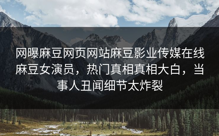 网曝麻豆网页网站麻豆影业传媒在线麻豆女演员，热门真相真相大白，当事人丑闻细节太炸裂