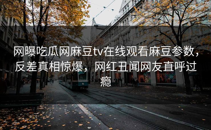 网曝吃瓜网麻豆tv在线观看麻豆参数，反差真相惊爆，网红丑闻网友直呼过瘾