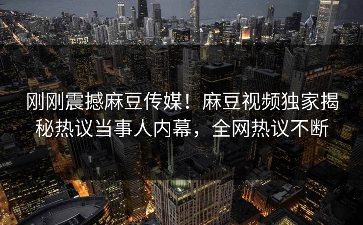 刚刚震撼麻豆传媒！麻豆视频独家揭秘热议当事人内幕，全网热议不断