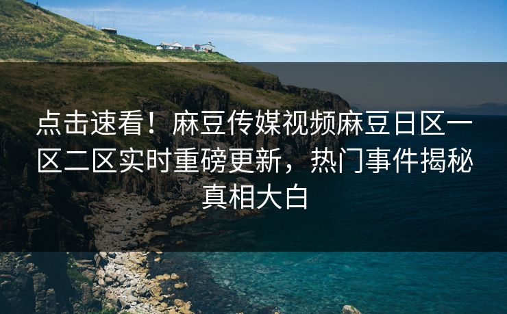 点击速看！麻豆传媒视频麻豆日区一区二区实时重磅更新，热门事件揭秘真相大白