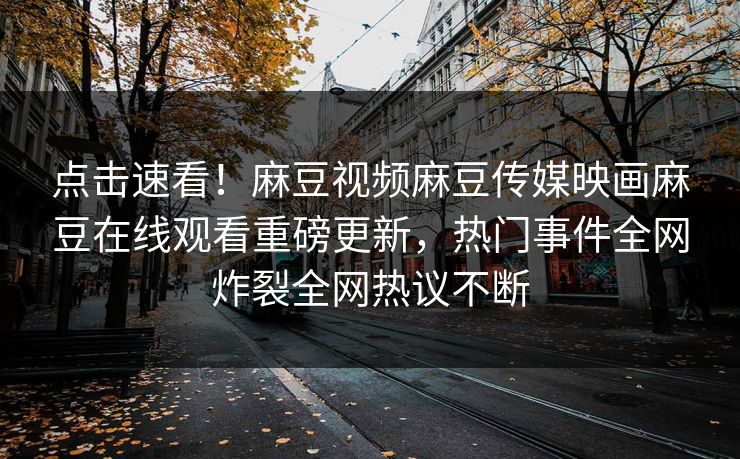 点击速看！麻豆视频麻豆传媒映画麻豆在线观看重磅更新，热门事件全网炸裂全网热议不断