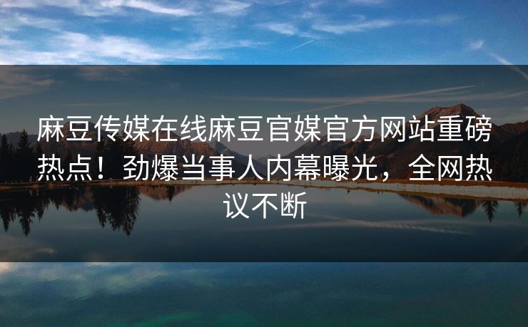 麻豆传媒在线麻豆官媒官方网站重磅热点！劲爆当事人内幕曝光，全网热议不断