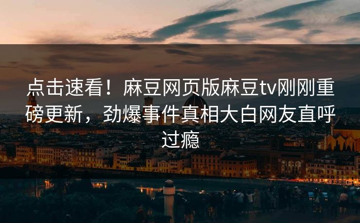 点击速看！麻豆网页版麻豆tv刚刚重磅更新，劲爆事件真相大白网友直呼过瘾