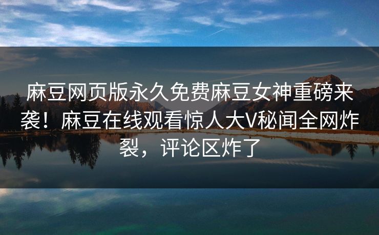 麻豆网页版永久免费麻豆女神重磅来袭！麻豆在线观看惊人大V秘闻全网炸裂，评论区炸了