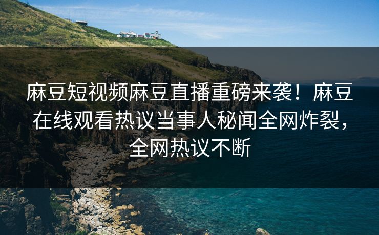 麻豆短视频麻豆直播重磅来袭！麻豆在线观看热议当事人秘闻全网炸裂，全网热议不断