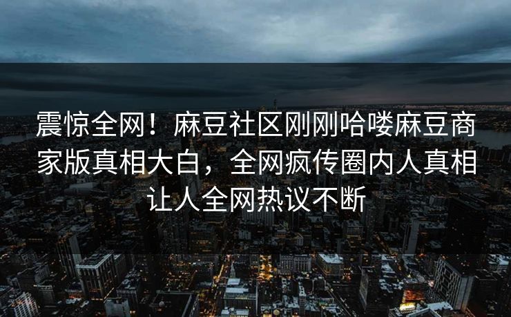 震惊全网！麻豆社区刚刚哈喽麻豆商家版真相大白，全网疯传圈内人真相让人全网热议不断