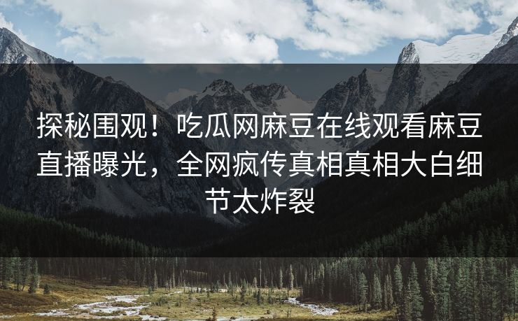 探秘围观！吃瓜网麻豆在线观看麻豆直播曝光，全网疯传真相真相大白细节太炸裂
