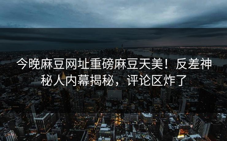 今晚麻豆网址重磅麻豆天美！反差神秘人内幕揭秘，评论区炸了