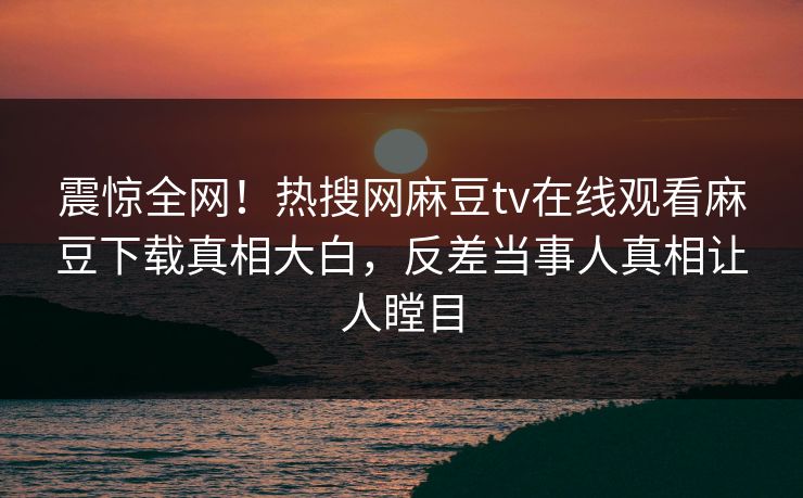 震惊全网！热搜网麻豆tv在线观看麻豆下载真相大白，反差当事人真相让人瞠目