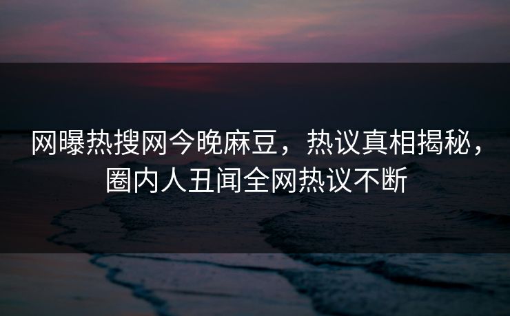 网曝热搜网今晚麻豆，热议真相揭秘，圈内人丑闻全网热议不断