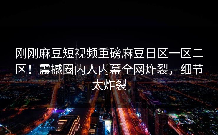 刚刚麻豆短视频重磅麻豆日区一区二区！震撼圈内人内幕全网炸裂，细节太炸裂