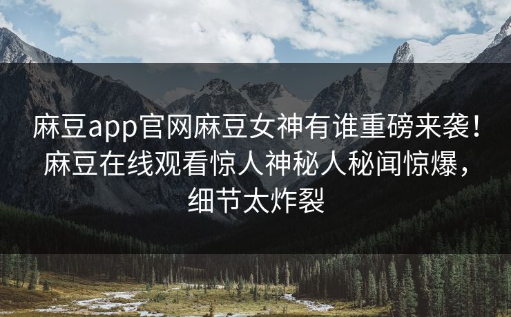 麻豆app官网麻豆女神有谁重磅来袭！麻豆在线观看惊人神秘人秘闻惊爆，细节太炸裂