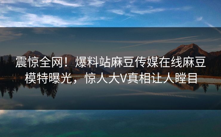 震惊全网！爆料站麻豆传媒在线麻豆模特曝光，惊人大V真相让人瞠目